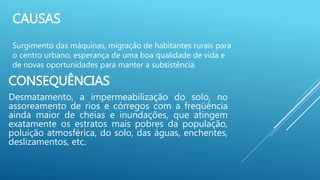 CAUSAS
Surgimento das máquinas, migração de habitantes rurais para
o centro urbano, esperança de uma boa qualidade de vida e
de novas oportunidades para manter a subsistência.
CONSEQUÊNCIAS
Desmatamento, a impermeabilização do solo, no
assoreamento de rios e córregos com a freqüência
ainda maior de cheias e inundações, que atingem
exatamente os estratos mais pobres da população,
poluição atmosférica, do solo, das águas, enchentes,
deslizamentos, etc.
 