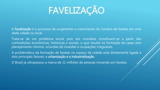 FAVELIZAÇÃO
A Favelização é o processo de surgimento e crescimento do número de favelas em uma
dada cidade ou local.
Trata-se de um problema social, pois tais moradias constituem-se a partir das
contradições econômicas, históricas e sociais, o que resulta na formação de casas sem
planejamento mínimo, oriundas de invasões e ocupações irregulares.
A problemática da formação de favelas no espaço da cidade está diretamente ligada a
dois principais fatores: a urbanização e a industrialização.
O Brasil já ultrapassou a marca de 11 milhões de pessoas morando em favelas;
 