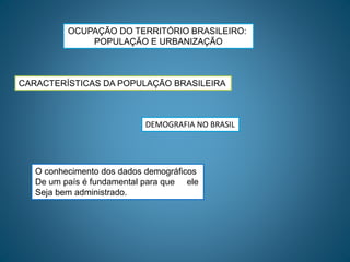 OCUPAÇÃO DO TERRITÓRIO BRASILEIRO:
POPULAÇÃO E URBANIZAÇÃO
CARACTERÍSTICAS DA POPULAÇÃO BRASILEIRA
DEMOGRAFIA NO BRASIL
O conhecimento dos dados demográficos
De um país é fundamental para que ele
Seja bem administrado.
 