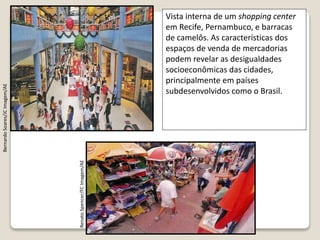 Vista interna de um shopping center
em Recife, Pernambuco, e barracas
de camelôs. As características dos
espaços de venda de mercadorias
podem revelar as desigualdades
socioeconômicas das cidades,
principalmente em países
subdesenvolvidos como o Brasil.
RenatoSpencer/FCImagem/AE
BernardoSoares/JCImagem/AE
 