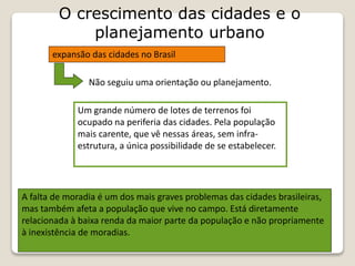 O crescimento das cidades e o
planejamento urbano
expansão das cidades no Brasil
Não seguiu uma orientação ou planejamento.
Um grande número de lotes de terrenos foi
ocupado na periferia das cidades. Pela população
mais carente, que vê nessas áreas, sem infra-
estrutura, a única possibilidade de se estabelecer.
A falta de moradia é um dos mais graves problemas das cidades brasileiras,
mas também afeta a população que vive no campo. Está diretamente
relacionada à baixa renda da maior parte da população e não propriamente
à inexistência de moradias.
 