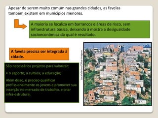 JucaMartins/OlharImagem
Apesar de serem muito comum nas grandes cidades, as favelas
também existem em municípios menores.
A maioria se localiza em barrancos e áreas de risco, sem
infraestrutura básica, deixando à mostra a desigualdade
socioeconômica da qual é resultado.
A favela precisa ser integrada à
cidade.
São necessários projetos para valorizar:
• o esporte; a cultura; a educação;
Além disso, é preciso qualificar
profissionalmente os jovens e promover sua
inserção no mercado de trabalho, e criar
infra-estruturai.
 
