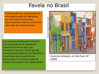 Favela no Brasil
Favela de Heliópolis, em São Paulo, SP
(2004).
A favela pode ser caracterizada por
uma aglomeração de habitações,
em sua maioria construídas
precariamente, onde há carência de
uma série de serviços básicos.
EduardoKnapp/FolhaImagem
O processo de favelização no Brasil é
uma consequência do modelo de
desenvolvimento do país, que
concentrou riquezas, excluiu grande
parcela da população de seus benefícios
e contribuiu para o aumento do
desemprego e a perda do poder de
compra de boa parte dos trabalhadores.
 