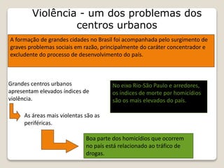 Violência - um dos problemas dos
centros urbanos
A formação de grandes cidades no Brasil foi acompanhada pelo surgimento de
graves problemas sociais em razão, principalmente do caráter concentrador e
excludente do processo de desenvolvimento do país.
Grandes centros urbanos
apresentam elevados índices de
violência.
As áreas mais violentas são as
periféricas.
Boa parte dos homicídios que ocorrem
no país está relacionado ao tráfico de
drogas.
No eixo Rio-São Paulo e arredores,
os índices de morte por homicídios
são os mais elevados do país.
 