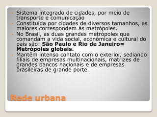 Rede urbana
• Sistema integrado de cidades, por meio de
transporte e comunicação
• Constituída por cidades de diversos tamanhos, as
maiores correspondem às metrópoles.
• No Brasil, as duas grandes metrópoles que
comandam a vida social, econômica e cultural do
país são: São Paulo e Rio de Janeiro=
Metrópoles globais.
• Mantêm intenso contato com o exterior, sediando
filiais de empresas multinacionais, matrizes de
grandes bancos nacionais e de empresas
brasileiras de grande porte.
 