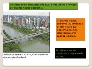 A cidade de Teresina, no Piauí, é um exemplo de
centro regional do Brasil.
EdiVasconcelos/FuturaPress
De acordo com a classificação do IBGE, a rede urbana é formada
por cidades médias e pequenas.
As cidades médias,
conforme seu tamanho e
os recursos de que
dispõem, podem ser
classificadas como
centros regionais.
As cidades menores
constituem a base da rede
urbana.
 