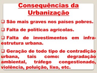 Consequências da
Urbanização
 São mais graves nos países pobres.
 Falta de políticas agrícolas.
 Falta de investimentos em infra-
estrutura urbana.
 Geração de todo tipo de contradição
urbana, tais como: degradação
ambiental, tráfego congestionado,
violência, poluição, lixo, etc.
 