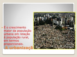 A urbanização
 É o crescimento
maior da população
urbana em relação
à população rural,
em termos
proporcionais.
 