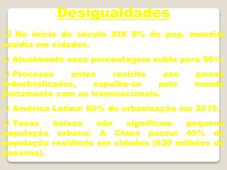 Desigualdades
 No início do século XIX 8% da pop. mundial
residia em cidades.
 Atualmente essa porcentagem subiu para 50%.
 Processo antes restrito aos países
industrializados, espalha-se pelo mundo
juntamente com as transnacionais.
 América Latina: 80% de urbanização em 2015.
 Taxas baixas não significam pequena
população urbana: A China possui 45% da
população residindo em cidades (630 milhões de
pessoas).
 