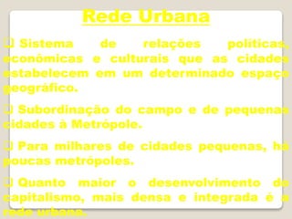 Rede Urbana
 Sistema de relações políticas,
econômicas e culturais que as cidades
estabelecem em um determinado espaço
geográfico.
 Subordinação do campo e de pequenas
cidades à Metrópole.
 Para milhares de cidades pequenas, há
poucas metrópoles.
 Quanto maior o desenvolvimento do
capitalismo, mais densa e integrada é a
rede urbana.
 
