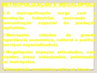 METROPOLIZAÇÃO E MEGALÓPOLE
 A metropolização surge com a
Revolução Industrial, marcando a
concentração espacial da produção
capitalista.
 Metrópole: cidades de grande
importância econômica, cultural e política
(serviços especializados).
 Megalópole: espaços articulados, com
grandes áreas urbanizadas, polarizados
por metrópoles.
 Integração econômica entre as áreas.
 