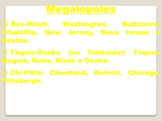 Megalópoles
 Bos-Wash: Washington, Baltimore,
Filadélfia, New Jersey, Nova Iorque e
Boston.
 Tóquio-Osaka (ou Tokkaido): Tóquio,
Nagóia, Kobe, Kioto e Osaka.
 Chi-Pitts: Cleveland, Detroit, Chicago,
Pittsburgh.
 