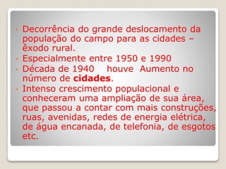 • Decorrência do grande deslocamento da
população do campo para as cidades –
êxodo rural.
• Especialmente entre 1950 e 1990
• Década de 1940 houve Aumento no
número de cidades.
• Intenso crescimento populacional e
conheceram uma ampliação de sua área,
que passou a contar com mais construções,
ruas, avenidas, redes de energia elétrica,
de água encanada, de telefonia, de esgotos
etc.
 