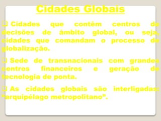 Cidades Globais
 Cidades que contêm centros de
decisões de âmbito global, ou seja,
cidades que comandam o processo de
globalização.
 Sede de transnacionais com grandes
centros financeiros e geração de
tecnologia de ponta.
 As cidades globais são interligadas:
“arquipélago metropolitano”.
 