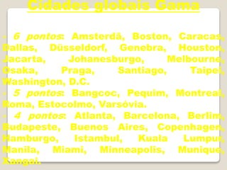 Cidades globais Gama
- 6 pontos: Amsterdã, Boston, Caracas,
Dallas, Düsseldorf, Genebra, Houston,
Jacarta, Johanesburgo, Melbourne,
Osaka, Praga, Santiago, Taipei,
Washington, D.C.
- 5 pontos: Bangcoc, Pequim, Montreal,
Roma, Estocolmo, Varsóvia.
- 4 pontos: Atlanta, Barcelona, Berlim,
Budapeste, Buenos Aires, Copenhagen,
Hamburgo, Istambul, Kuala Lumpur,
Manila, Miami, Minneapolis, Munique,
Xangai.
 