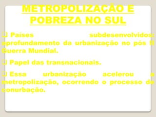 METROPOLIZAÇÃO E
POBREZA NO SUL
 Países subdesenvolvidos:
aprofundamento da urbanização no pós II
Guerra Mundial.
 Papel das transnacionais.
 Essa urbanização acelerou a
metropolização, ocorrendo o processo de
conurbação.
 
