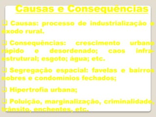 Causas e Consequências
 Causas: processo de industrialização e
êxodo rural.
 Consequências: crescimento urbano
rápido e desordenado; caos infra-
estrutural; esgoto; água; etc.
 Segregação espacial: favelas e bairros
nobres e condomínios fechados;
 Hipertrofia urbana;
 Poluição, marginalização, criminalidade,
trânsito, enchentes, etc.
 