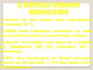 O ESPAÇO URBANO
BRASILEIRO
 Brasil: um dos países mais urbanizados
do mundo: 84 %.
 IBGE: todo habitante residente na sede
de um distrito (vila) é considerado urbano.
 Brasil: 13 cidades com mais de 1 milhão
de habitantes (SP, RJ, Salvador, BH e
Fortaleza).
 90% dos municípios do Brasil possuem
menos de 50 mil hab. 1.176 tem menos de 2
mil habitantes.
 