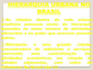 HIERARQUIA URBANA NO
BRASIL
 As cidades dentro da rede urbana
brasileira possuem níveis de hierarquia
baseados no maior número de atividades
oferecidas e no poder que exercem perante
outras.
 Metrópole: é uma grande cidade,
concentradora de indústrias e serviços,
exercendo uma centralização das
atividades econômicas em relação às
cidades adjacentes, com redes de
influência. No Brasil são 12.
 