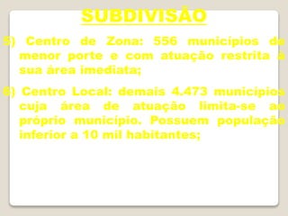 SUBDIVISÃO
5) Centro de Zona: 556 municípios de
menor porte e com atuação restrita à
sua área imediata;
6) Centro Local: demais 4.473 municípios
cuja área de atuação limita-se ao
próprio município. Possuem população
inferior a 10 mil habitantes;
 