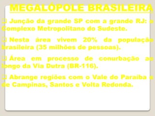 MEGALÓPOLE BRASILEIRA
 Junção da grande SP com a grande RJ: o
Complexo Metropolitano do Sudeste.
 Nesta área vivem 20% da população
brasileira (35 milhões de pessoas).
 Área em processo de conurbação ao
longo da Via Dutra (BR-116).
 Abrange regiões com o Vale do Paraíba e
de Campinas, Santos e Volta Redonda.
 