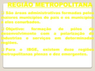 REGIÃO METROPOLITANA
 São áreas administrativas formadas pelos
maiores municípios do país e os municípios
a eles conurbados.
 Objetivo: formação de pólos de
desenvolvimento com a polarização de
industrias e serviços em determinadas
regiões.
 Para o IBGE, existem doze regiões
metropolitanas plenas e dez emergentes.
 