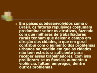  Em países subdesenvolvidos como o
Brasil, os fatores repulsivos costumam
predominar sobre os atrativos, fazendo
com que milhares de trabalhadores
rurais tenham que deixar o campo em
direção das cidades, o que em geral
contribui com o aumento dos problemas
urbanos na medida em que as cidades
não tem estrutura suficiente para
receber esses trabalhadores, com isso
proliferam-se as favelas, aumenta a
violência, faltam empregos, dentre
outros problemas.
 