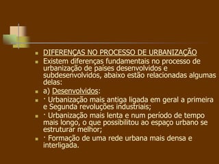 DIFERENÇAS NO PROCESSO DE URBANIZAÇÃO
 Existem diferenças fundamentais no processo de
urbanização de países desenvolvidos e
subdesenvolvidos, abaixo estão relacionadas algumas
delas:
 a) Desenvolvidos:
 · Urbanização mais antiga ligada em geral a primeira
e Segunda revoluções industriais;
 · Urbanização mais lenta e num período de tempo
mais longo, o que possibilitou ao espaço urbano se
estruturar melhor;
 · Formação de uma rede urbana mais densa e
interligada.
 