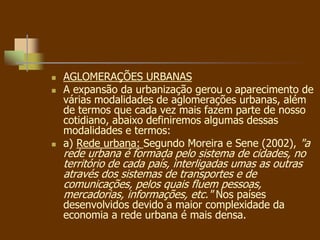  AGLOMERAÇÕES URBANAS
 A expansão da urbanização gerou o aparecimento de
várias modalidades de aglomerações urbanas, além
de termos que cada vez mais fazem parte de nosso
cotidiano, abaixo definiremos algumas dessas
modalidades e termos:
 a) Rede urbana: Segundo Moreira e Sene (2002), "a
rede urbana é formada pelo sistema de cidades, no
território de cada país, interligadas umas as outras
através dos sistemas de transportes e de
comunicações, pelos quais fluem pessoas,
mercadorias, informações, etc." Nos países
desenvolvidos devido a maior complexidade da
economia a rede urbana é mais densa.
 