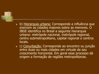  b) Hierarquia urbana: Corresponde a influência que
exercem as cidades maiores sobre as menores. O
IBGE identifica no Brasil a seguinte hierarquia
urbana: metrópole nacional, metrópole regional,
centro submetropolitano, capital regional e centros
locais.
 c) Conurbação: Corresponde ao encontro ou junção
entre duas ou mais cidades em virtude de seu
crescimento horizontal. Em geral esse processo dá
origem a formação de regiões metropolitanas.
 