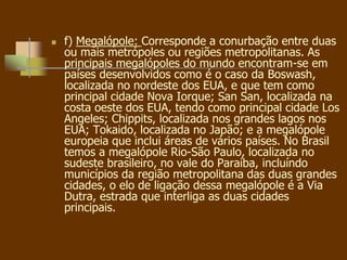  f) Megalópole: Corresponde a conurbação entre duas
ou mais metrópoles ou regiões metropolitanas. As
principais megalópoles do mundo encontram-se em
países desenvolvidos como é o caso da Boswash,
localizada no nordeste dos EUA, e que tem como
principal cidade Nova Iorque; San San, localizada na
costa oeste dos EUA, tendo como principal cidade Los
Angeles; Chippits, localizada nos grandes lagos nos
EUA; Tokaido, localizada no Japão; e a megalópole
europeia que inclui áreas de vários países. No Brasil
temos a megalópole Rio-São Paulo, localizada no
sudeste brasileiro, no vale do Paraíba, incluíndo
municípios da região metropolitana das duas grandes
cidades, o elo de ligação dessa megalópole é a Via
Dutra, estrada que interliga as duas cidades
principais.
 