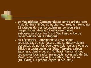  g) Megacidade: Corresponde ao centro urbano com
mais de dez milhões de habitantes. Hoje em torno de
21 cidades do mundo podem ser consideradas
megacidades, dessas 17 estão em países
subdesenvolvidos. No Brasil São Paulo e Rio de
Janeiro estão nessa categoria.
 h) Técnopolo: Corresponde a uma cidade
tecnológica, ou seja, locais onde se desenvolvem
pesquisas de ponta. Como exemplo temos o Vale do
Silício na costa oeste dos EUA; Tsukuba, cidade
japonesa, dentre outras. No Brasil, temos alguns
técnopolos localizados em especial no estado de São
Paulo, como Campinas (UNICAMP), São Carlos
(UFSCAR), e a própria capital (USP, etc.).
 