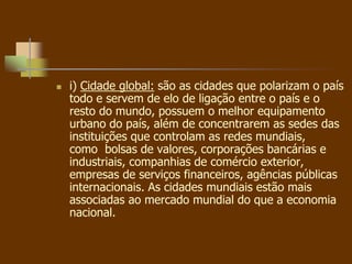  i) Cidade global: são as cidades que polarizam o país
todo e servem de elo de ligação entre o país e o
resto do mundo, possuem o melhor equipamento
urbano do país, além de concentrarem as sedes das
instituições que controlam as redes mundiais,
como bolsas de valores, corporações bancárias e
industriais, companhias de comércio exterior,
empresas de serviços financeiros, agências públicas
internacionais. As cidades mundiais estão mais
associadas ao mercado mundial do que a economia
nacional.
 