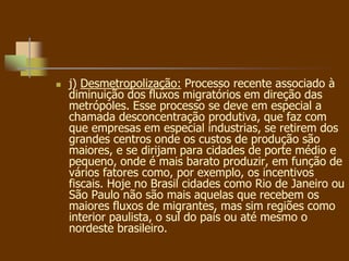  j) Desmetropolização: Processo recente associado à
diminuição dos fluxos migratórios em direção das
metrópoles. Esse processo se deve em especial a
chamada desconcentração produtiva, que faz com
que empresas em especial industrias, se retirem dos
grandes centros onde os custos de produção são
maiores, e se dirijam para cidades de porte médio e
pequeno, onde é mais barato produzir, em função de
vários fatores como, por exemplo, os incentivos
fiscais. Hoje no Brasil cidades como Rio de Janeiro ou
São Paulo não são mais aquelas que recebem os
maiores fluxos de migrantes, mas sim regiões como
interior paulista, o sul do país ou até mesmo o
nordeste brasileiro.
 