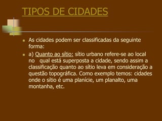 TIPOS DE CIDADES
 As cidades podem ser classificadas da seguinte
forma:
 a) Quanto ao sítio: sítio urbano refere-se ao local
no qual está superposta a cidade, sendo assim a
classificação quanto ao sítio leva em consideração a
questão topográfica. Como exemplo temos: cidades
onde o sítio é uma planície, um planalto, uma
montanha, etc.
 
