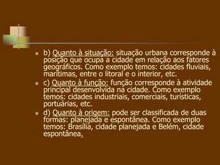  b) Quanto à situação: situação urbana corresponde à
posição que ocupa a cidade em relação aos fatores
geográficos. Como exemplo temos: cidades fluviais,
marítimas, entre o litoral e o interior, etc.
 c) Quanto à função: função corresponde à atividade
principal desenvolvida na cidade. Como exemplo
temos: cidades industriais, comerciais, turísticas,
portuárias, etc.
 d) Quanto à origem: pode ser classificada de duas
formas: planejada e espontânea. Como exemplo
temos: Brasília, cidade planejada e Belém, cidade
espontânea.
 