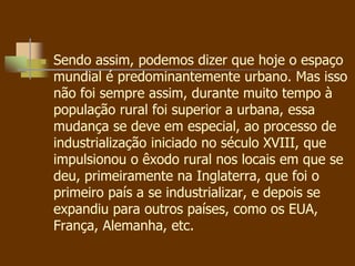 Sendo assim, podemos dizer que hoje o espaço
mundial é predominantemente urbano. Mas isso
não foi sempre assim, durante muito tempo à
população rural foi superior a urbana, essa
mudança se deve em especial, ao processo de
industrialização iniciado no século XVIII, que
impulsionou o êxodo rural nos locais em que se
deu, primeiramente na Inglaterra, que foi o
primeiro país a se industrializar, e depois se
expandiu para outros países, como os EUA,
França, Alemanha, etc.
 