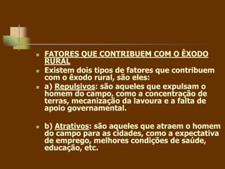  FATORES QUE CONTRIBUEM COM O ÊXODO
RURAL
 Existem dois tipos de fatores que contribuem
com o êxodo rural, são eles:
 a) Repulsivos: são aqueles que expulsam o
homem do campo, como a concentração de
terras, mecanização da lavoura e a falta de
apoio governamental.
 b) Atrativos: são aqueles que atraem o homem
do campo para as cidades, como a expectativa
de emprego, melhores condições de saúde,
educação, etc.
 