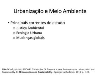Urbanização e Meio Ambiente
• Principais correntes de estudo
o Justiça Ambiental
o Ecologia Urbana
o Mudanças globais
FRAGKIAS, Michail; BOONE, Christopher G. Towards a New Framework for Urbanization and
Sustainability. In: Urbanization and Sustainability. Springer Netherlands, 2013. p. 1-10.
 