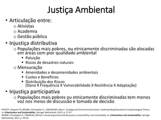Justiça Ambiental
• Articulação entre:
o Ativistas
o Academia
o Gestão pública
• Injustiça distributiva
o Populações mais pobres, ou etnicamente discriminadas são alocadas
em áreas com pior qualidade ambiental
 Poluição
 Riscos de desastres naturais
o Mensuração
 Amenidades e desamenidades ambientais
 Custos e Benefícios
 Distribuição dos Riscos
(Dano X Frequência X Vulnerabilidade X Resiliência X Adaptação)
• Injustiça participativa
o Populações mais pobres ou etnicamente discriminadas tem menos
voz nos meios de discussão e tomada de decisão
PICKETT, Steward TA; BOONE, Christopher G.; CADENASSO, Mary L. Ecology and Environmental Justice: Understanding Disturbance Using Ecological Theory.
In: Urbanization and Sustainability. Springer Netherlands, 2013. p. 27-47.
BOONE, Christopher G.; FRAGKIAS, Michail. Connecting environmental justice, sustainability, and vulnerability. In: Urbanization and Sustainability. Springer
Netherlands, 2013. p. 49-59.
 