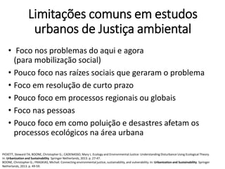 Limitações comuns em estudos
urbanos de Justiça ambiental
• Foco nos problemas do aqui e agora
(para mobilização social)
• Pouco foco nas raízes sociais que geraram o problema
• Foco em resolução de curto prazo
• Pouco foco em processos regionais ou globais
• Foco nas pessoas
• Pouco foco em como poluição e desastres afetam os
processos ecológicos na área urbana
PICKETT, Steward TA; BOONE, Christopher G.; CADENASSO, Mary L. Ecology and Environmental Justice: Understanding Disturbance Using Ecological Theory.
In: Urbanization and Sustainability. Springer Netherlands, 2013. p. 27-47.
BOONE, Christopher G.; FRAGKIAS, Michail. Connecting environmental justice, sustainability, and vulnerability. In: Urbanization and Sustainability. Springer
Netherlands, 2013. p. 49-59.
 