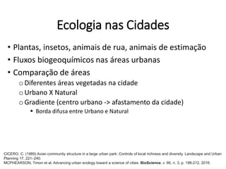 Ecologia nas Cidades
• Plantas, insetos, animais de rua, animais de estimação
• Fluxos biogeoquímicos nas áreas urbanas
• Comparação de áreas
oDiferentes áreas vegetadas na cidade
oUrbano X Natural
oGradiente (centro urbano -> afastamento da cidade)
 Borda difusa entre Urbano e Natural
CICERO, C. (1989) Avian community structure in a large urban park: Controls of local richness and diversity. Landscape and Urban
Planning 17, 221–240.
MCPHEARSON, Timon et al. Advancing urban ecology toward a science of cities. BioScience, v. 66, n. 3, p. 198-212, 2016.
 