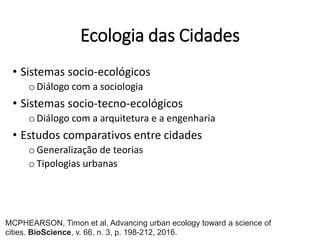 Ecologia das Cidades
• Sistemas socio-ecológicos
oDiálogo com a sociologia
• Sistemas socio-tecno-ecológicos
oDiálogo com a arquitetura e a engenharia
• Estudos comparativos entre cidades
oGeneralização de teorias
oTipologias urbanas
MCPHEARSON, Timon et al. Advancing urban ecology toward a science of
cities. BioScience, v. 66, n. 3, p. 198-212, 2016.
 