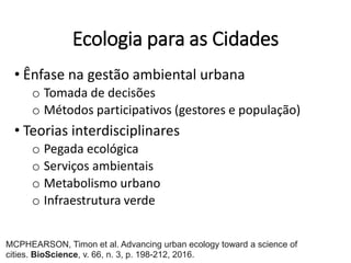 Ecologia para as Cidades
• Ênfase na gestão ambiental urbana
o Tomada de decisões
o Métodos participativos (gestores e população)
• Teorias interdisciplinares
o Pegada ecológica
o Serviços ambientais
o Metabolismo urbano
o Infraestrutura verde
MCPHEARSON, Timon et al. Advancing urban ecology toward a science of
cities. BioScience, v. 66, n. 3, p. 198-212, 2016.
 
