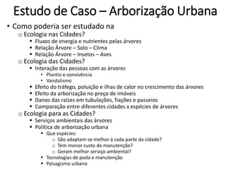 Estudo de Caso – Arborização Urbana
• Como poderia ser estudado na
o Ecologia nas Cidades?
 Fluxos de energia e nutrientes pelas árvores
 Relação Árvore – Solo – Clima
 Relação Árvore – Insetos – Aves
o Ecologia das Cidades?
 Interação das pessoas com as árvores
• Plantio e convivência
• Vandalismo
 Efeito do tráfego, poluição e ilhas de calor no crescimento das árvores
 Efeito da arborização no preço de imóveis
 Danos das raízes em tubulações, fiações e passeios
 Comparação entre diferentes cidades x espécies de árvores
o Ecologia para as Cidades?
 Serviços ambientais das árvores
 Política de arborização urbana
 Que espécies:
o São adaptam-se melhor à cada parte da cidade?
o Tem menor custo de manutenção?
o Geram melhor serviço ambiental?
 Tecnologias de poda e manutenção
 Paisagismo urbano
 
