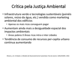 Crítica pela Justiça Ambiental
• Infraestrutura verde e tecnologias sustentáveis (painéis
solares, reúso da água, etc.) vendida como marketing
ambiental dos edifícios
• Apenas os mais ricos conseguem pagar
• Aumentam ainda mais a desigualdade espacial dos
impactos ambientais
• Áreas pobres X Áreas ricas intra e inter cidades
• Tendência de consumo de recursos per-capita urbano
continua aumentando
Oliveira, L.D. A Cidade e o Modelo de Desenvolvimento Sustentável. Rio de Janeiro: UERJ/CEDERJ. 2016
 