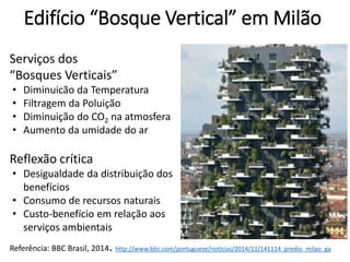 Edifício “Bosque Vertical” em Milão
Referência: BBC Brasil, 2014. http://www.bbc.com/portuguese/noticias/2014/11/141114_predio_milao_ga
Serviços dos
“Bosques Verticais”
• Diminuicão da Temperatura
• Filtragem da Poluição
• Diminuição do CO2 na atmosfera
• Aumento da umidade do ar
Reflexão crítica
• Desigualdade da distribuição dos
benefícios
• Consumo de recursos naturais
• Custo-benefício em relação aos
serviços ambientais
 