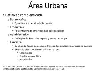 Área Urbana
• Definição como entidade
oDemográfico
 Quantidade e densidade de pessoas
oEconômico
 Porcentagem de empregos não-agropecuários
oAdministrativo
 Definição da área urbana pelo governo municipal
oFuncional
 Centros de fluxos de governo, transporte, serviços, informações, energia
 Extensão além dos limites administrativos
• Conurbações
• Regiões Metropolitanas
• Megalópoles
MARCOTULLIO, Peter J.; SOLECKI, William. What is a city? An essential definition for sustainability.
In: Urbanization and Sustainability. Springer Netherlands, 2013. p. 11-25.
 