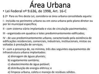 Área Urbana
• Lei Federal nº 9.636, de 1998, Art. 16-C
§ 2o Para os fins desta Lei, considera-se área urbana consolidada aquela:
I - incluída no perímetro urbano ou em zona urbana pelo plano diretor ou
por lei municipal específica;
II - com sistema viário implantado e vias de circulação pavimentadas;
III - organizada em quadras e lotes predominantemente edificados;
IV - de uso predominantemente urbano, caracterizado pela existência de
edificações residenciais, comerciais, industriais, institucionais, mistas ou
voltadas à prestação de serviços;
V - com a presença de, no mínimo, três dos seguintes equipamentos de
infraestrutura urbana implantados:
a) drenagem de águas pluviais;
b) esgotamento sanitário;
c) abastecimento de água potável;
d) distribuição de energia elétrica; e
e) limpeza urbana, coleta e manejo de resíduos sólidos.
 