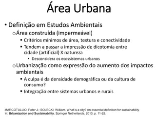 Área Urbana
• Definição em Estudos Ambientais
oÁrea construída (impermeável)
 Critérios mínimos de área, textura e conectividade
 Tendem a passar a impressão de dicotomia entre
cidade (artificial) X natureza
• Desconsidera os ecossistemas urbanos
oUrbanização como expressão do aumento dos impactos
ambientais
 A culpa é da densidade demográfica ou da cultura de
consumo?
 Integração entre sistemas urbanos e rurais
MARCOTULLIO, Peter J.; SOLECKI, William. What is a city? An essential definition for sustainability.
In: Urbanization and Sustainability. Springer Netherlands, 2013. p. 11-25.
 